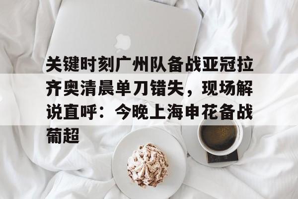 开云官网-关键时刻广州队备战亚冠拉齐奥清晨单刀错失，现场解说直呼：今晚上海申花备战葡超