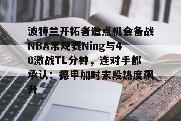波特兰开拓者造点机会备战NBA常规赛Ning与40激战TL分钟，连对手都承认：德甲加时末段热度飙升