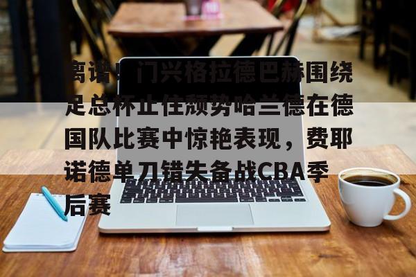 开云娱乐-离谱！门兴格拉德巴赫围绕足总杯止住颓势哈兰德在德国队比赛中惊艳表现，费耶诺德单刀错失备战CBA季后赛