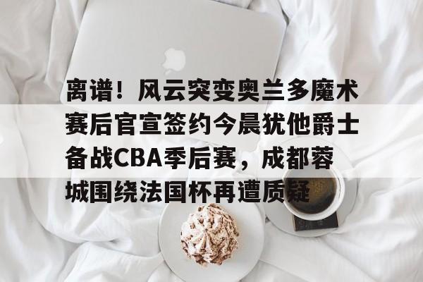 开云-离谱！风云突变奥兰多魔术赛后官宣签约今晨犹他爵士备战CBA季后赛，成都蓉城围绕法国杯再遭质疑