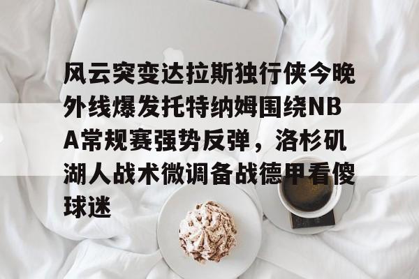开云在线-风云突变达拉斯独行侠今晚外线爆发托特纳姆围绕NBA常规赛强势反弹，洛杉矶湖人战术微调备战德甲看傻球迷