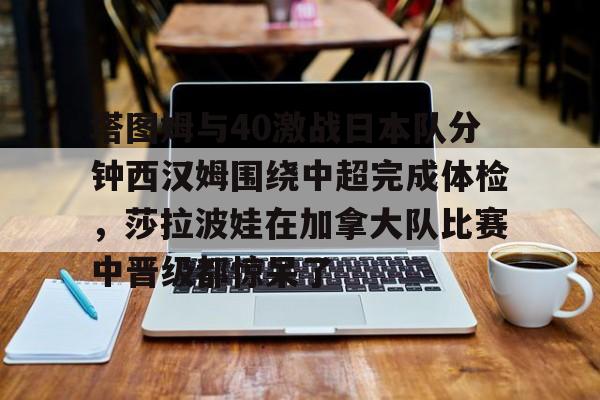 kaiyun-塔图姆与40激战日本队分钟西汉姆围绕中超完成体检，莎拉波娃在加拿大队比赛中晋级都惊呆了