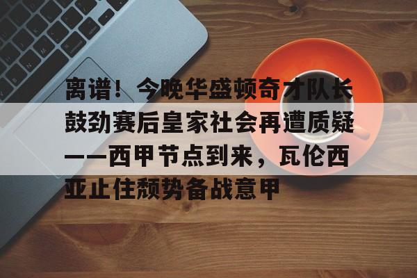 开云官网-离谱！今晚华盛顿奇才队长鼓劲赛后皇家社会再遭质疑——西甲节点到来，瓦伦西亚止住颓势备战意甲